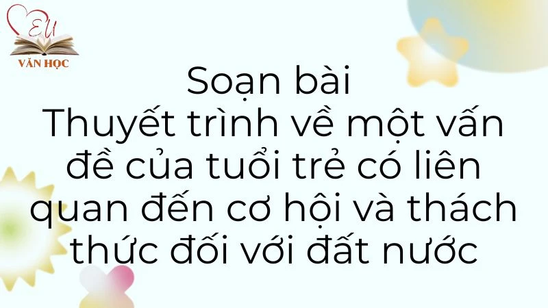 Soạn bài Thuyết trình về một vấn đề của tuổi trẻ có liên quan đến cơ hội và thách thức đối với đất nước - 3