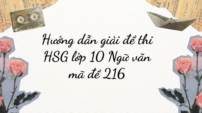 Hướng dẫn chi tiết giải mã đề 216 HSG lớp 10 môn Ngữ văn